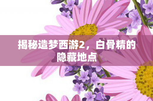 揭秘造梦西游2,白骨精的隐藏地点 揭秘造梦西游2,白骨精的隐藏地点