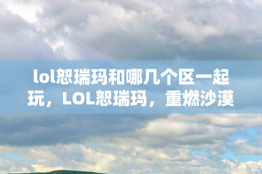 lol恕瑞玛和哪几个区一起玩,LOL恕瑞玛,重燃沙漠之心的传奇之旅 lol恕瑞玛和哪几个区一起玩,LOL恕瑞玛,重燃沙漠之心的传奇之旅