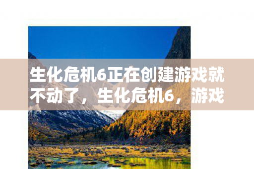 生化危机6正在创建游戏就不动了,生化危机6,游戏创作的幕后秘密 生化危机6正在创建游戏就不动了,生化危机6,游戏创作的幕后秘密