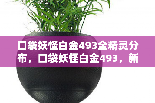 口袋妖怪白金493全精灵分布,口袋妖怪白金493,新冒险的启程 口袋妖怪白金493全精灵分布,口袋妖怪白金493,新冒险的启程
