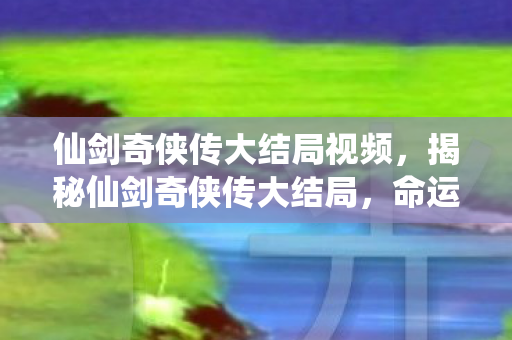 仙剑奇侠传大结局视频,揭秘仙剑奇侠传大结局,命运的终极决战与情感的归宿 仙剑奇侠传大结局视频,揭秘仙剑奇侠传大结局,命运的终极决战与情感的归宿