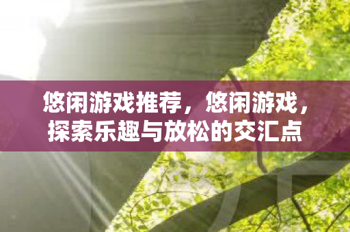 悠闲游戏推荐,悠闲游戏,探索乐趣与放松的交汇点 悠闲游戏推荐,悠闲游戏,探索乐趣与放松的交汇点