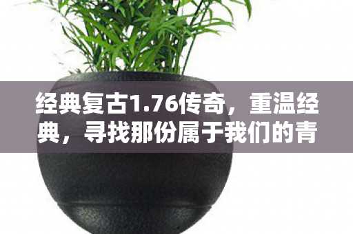 经典复古1.76传奇，重温经典，寻找那份属于我们的青春记忆—复古传奇 1.76版本回顾