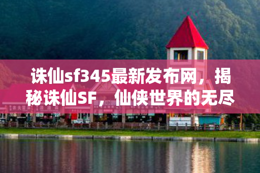 诛仙sf345最新发布网,揭秘诛仙SF,仙侠世界的无尽魅力与独特之处 诛仙sf345最新发布网,揭秘诛仙SF,仙侠世界的无尽魅力与独特之处