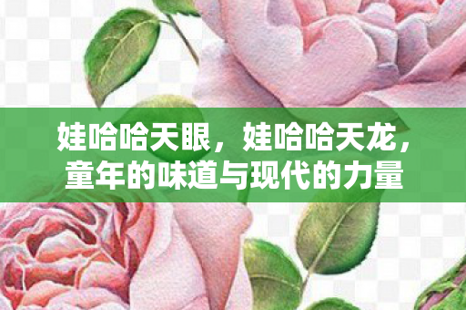 娃哈哈天眼,娃哈哈天龙,童年的味道与现代的力量 娃哈哈天眼,娃哈哈天龙,童年的味道与现代的力量