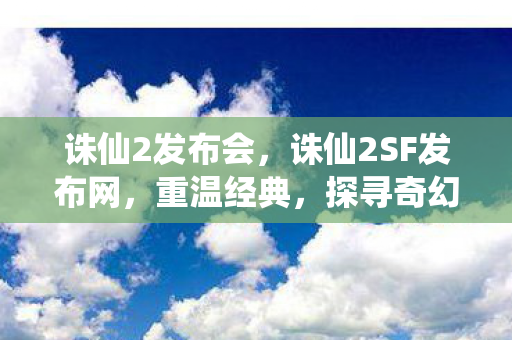 诛仙2发布会,诛仙2SF发布网,重温经典,探寻奇幻世界之源 诛仙2发布会,诛仙2SF发布网,重温经典,探寻奇幻世界之源