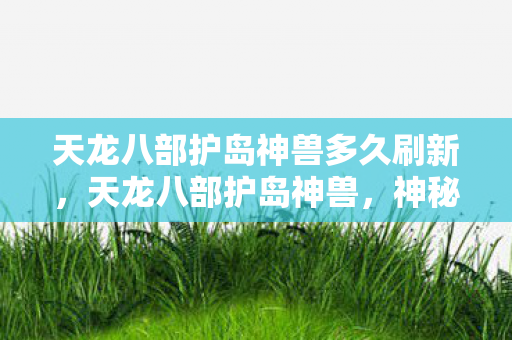 天龙八部护岛神兽多久刷新,天龙八部护岛神兽,神秘力量的守护者 天龙八部护岛神兽多久刷新,天龙八部护岛神兽,神秘力量的守护者