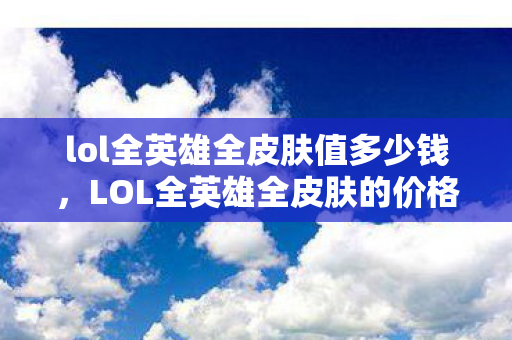 lol全英雄全皮肤值多少钱,LOL全英雄全皮肤的价格究竟是多少? lol全英雄全皮肤值多少钱,LOL全英雄全皮肤的价格究竟是多少?