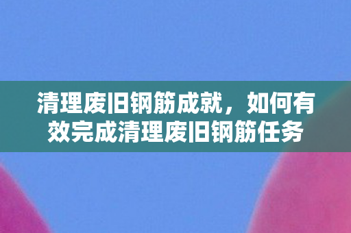 如何有效完成清理废旧钢筋任务图片