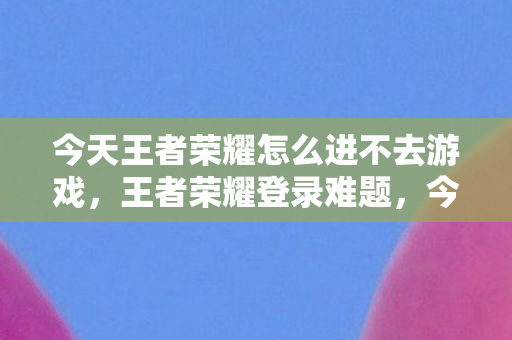 今天王者荣耀怎么进不去游戏图片