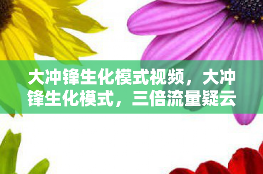 大冲锋生化模式视频，大冲锋生化模式，三倍流量疑云下，谁让玩家心寒至极？