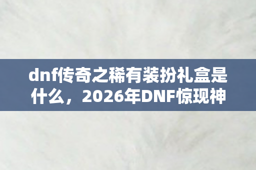 dnf传奇之稀有装扮礼盒是什么,2026年DNF惊现神秘数字!传奇稀有装扮礼盒藏何玄机? dnf传奇之稀有装扮礼盒是什么,2026年DNF惊现神秘数字!传奇稀有装扮礼盒藏何玄机?