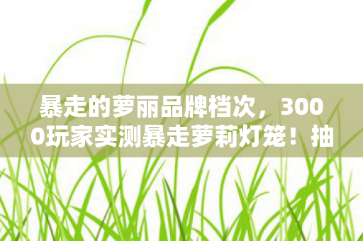 暴走的萝丽品牌档次,3000玩家实测暴走萝莉灯笼!抽卡玄学崩盘?策划,这锅我真绷不住了! 暴走的萝丽品牌档次,3000玩家实测暴走萝莉灯笼!抽卡玄学崩盘?策划,这锅我真绷不住了!