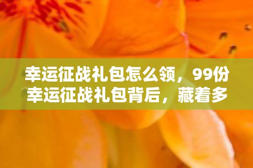 幸运征战礼包怎么领，99份幸运征战礼包背后，藏着多少老玩家不敢言说的秘密？