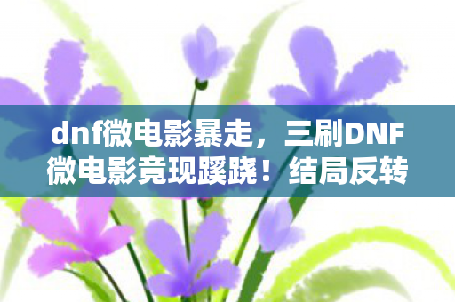 dnf微电影暴走,三刷DNF微电影竟现蹊跷!结局反转,后背发凉直呼被耍了 dnf微电影暴走,三刷DNF微电影竟现蹊跷!结局反转,后背发凉直呼被耍了