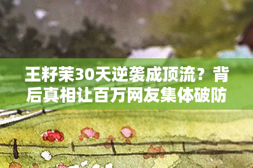 王籽茉30天逆袭成顶流?背后真相让百万网友集体破防! 王籽茉30天逆袭成顶流?背后真相让百万网友集体破防!