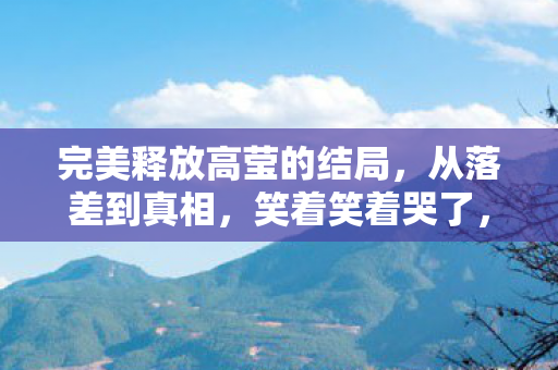 完美释放高莹的结局,从落差到真相,笑着笑着哭了,完美释放高莹的荒诞与救赎 完美释放高莹的结局,从落差到真相,笑着笑着哭了,完美释放高莹的荒诞与救赎