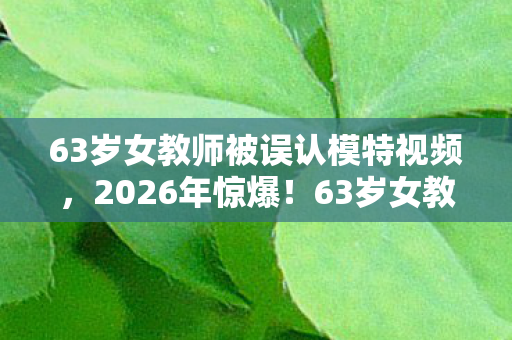 63岁女教师被误认模特视频,2026年惊爆!63岁女教师竟被狂赞超模,背后真相让人惊掉下巴! 63岁女教师被误认模特视频,2026年惊爆!63岁女教师竟被狂赞超模,背后真相让人惊掉下巴!