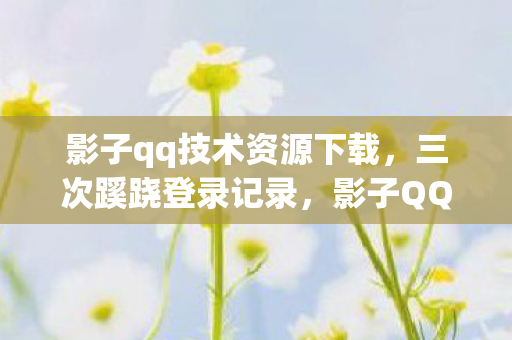 影子qq技术资源下载，三次蹊跷登录记录，影子QQ背后藏着让人后背发凉的真相