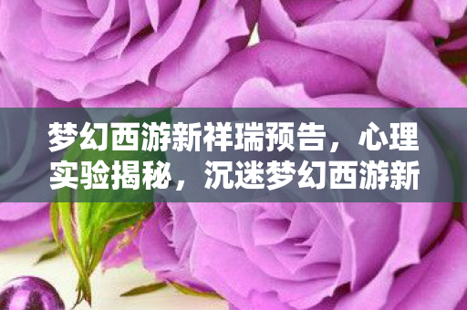 梦幻西游新祥瑞预告,心理实验揭秘,沉迷梦幻西游新祥瑞,细思极恐的自我麻醉 梦幻西游新祥瑞预告,心理实验揭秘,沉迷梦幻西游新祥瑞,细思极恐的自我麻醉