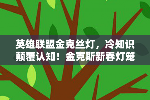 英雄联盟金克丝灯，冷知识颠覆认知！金克斯新春灯笼暗藏目瞪口呆的炸弹级设计