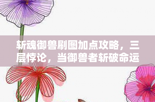 斩魂御兽刷图加点攻略，三层悖论，当御兽者斩破命运枷锁，自由竟成灵魂震颤的囚笼