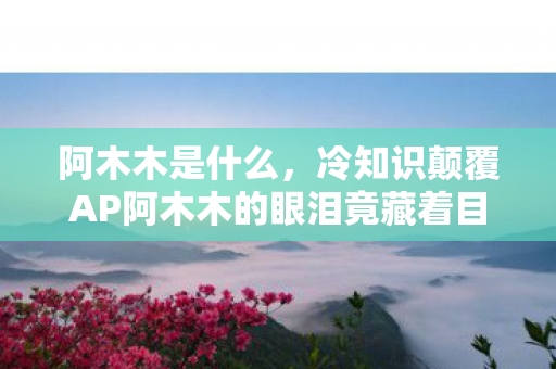 阿木木是什么,冷知识颠覆AP阿木木的眼泪竟藏着目瞪口呆的物理法则! 阿木木是什么,冷知识颠覆AP阿木木的眼泪竟藏着目瞪口呆的物理法则!