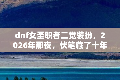 dnf女圣职者二觉装扮,2026年那夜,伏笔藏了十年,再见时我鼻子一酸 dnf女圣职者二觉装扮,2026年那夜,伏笔藏了十年,再见时我鼻子一酸