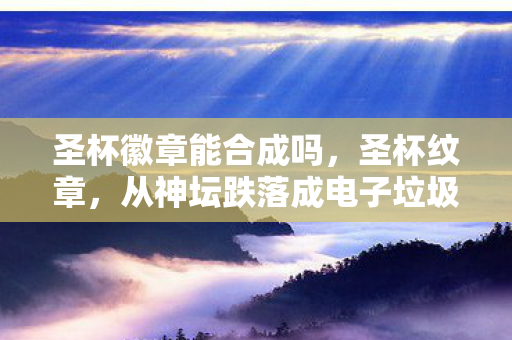 圣杯徽章能合成吗,圣杯纹章,从神坛跌落成电子垃圾?这落差真相让我笑着笑着就哭了 圣杯徽章能合成吗,圣杯纹章,从神坛跌落成电子垃圾?这落差真相让我笑着笑着就哭了