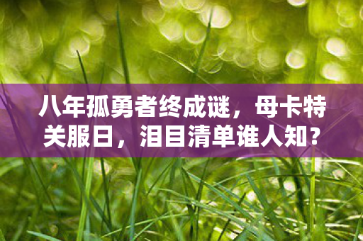 八年孤勇者终成谜,母卡特关服日,泪目清单谁人知? 八年孤勇者终成谜,母卡特关服日,泪目清单谁人知?