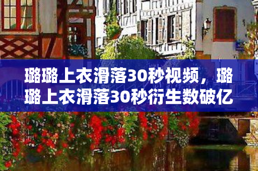 璐璐上衣滑落30秒视频，璐璐上衣滑落30秒衍生数破亿！二次元破圈名场面竟藏着意想不到的母爱暴击