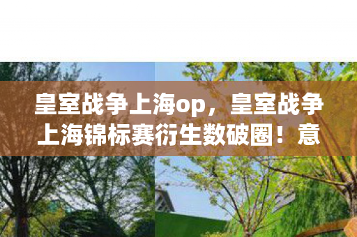 皇室战争上海op，皇室战争上海锦标赛衍生数破圈！意想不到跨界联名杀疯潮流圈
