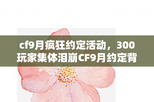 cf9月疯狂约定活动,300玩家集体泪崩CF9月约定背后,这疑点谁绷得住啊?! cf9月疯狂约定活动,300玩家集体泪崩CF9月约定背后,这疑点谁绷得住啊?!