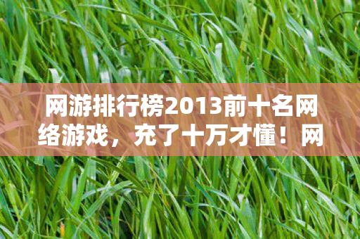 网游排行榜2013前十名网络游戏,充了十万才懂!网游排行榜暗藏氪金黑洞,钱包被掏空吓一跳 网游排行榜2013前十名网络游戏,充了十万才懂!网游排行榜暗藏氪金黑洞,钱包被掏空吓一跳