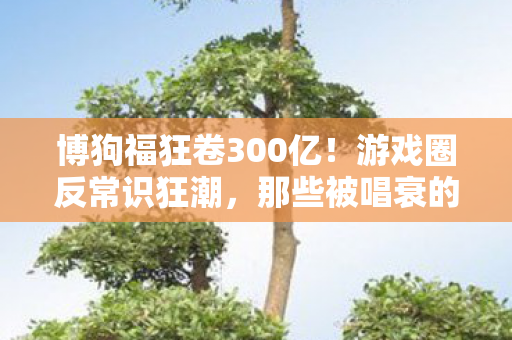 博狗福狂卷300亿!游戏圈反常识狂潮,那些被唱衰的赛道正在闷声发财 博狗福狂卷300亿!游戏圈反常识狂潮,那些被唱衰的赛道正在闷声发财