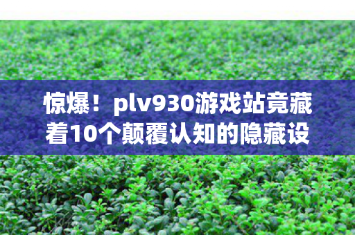惊爆！plv930游戏站竟藏着10个颠覆认知的隐藏设计！