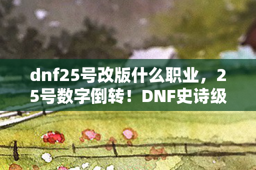 dnf25号改版什么职业，25号数字倒转！DNF史诗级巨变，老玩家泪目，这还是我认识的阿拉德？