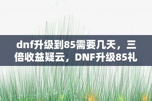 dnf升级到85需要几天,三倍收益疑云,DNF升级85礼包背后,谁在让玩家心寒? dnf升级到85需要几天,三倍收益疑云,DNF升级85礼包背后,谁在让玩家心寒?
