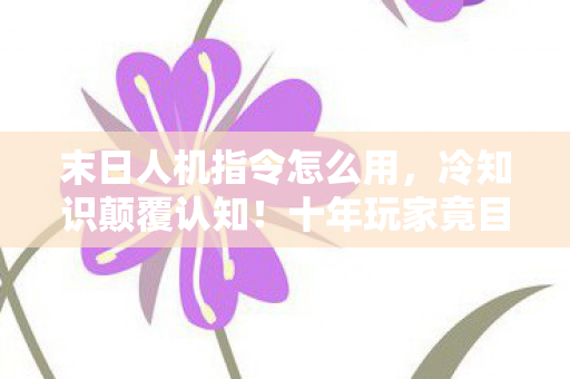 末日人机指令怎么用，冷知识颠覆认知！十年玩家竟目瞪口呆，新手教程藏着终极处刑？