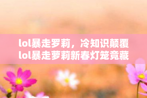 lol暴走罗莉，冷知识颠覆lol暴走萝莉新春灯笼竟藏着目瞪口呆的物理玄学！