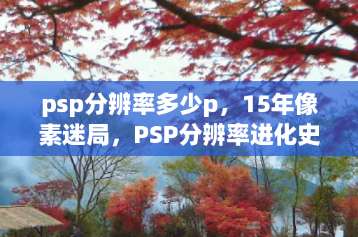 psp分辨率多少p,15年像素迷局,PSP分辨率进化史,泪目见证游戏界的微光革命 psp分辨率多少p,15年像素迷局,PSP分辨率进化史,泪目见证游戏界的微光革命