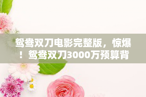 鸳鸯双刀电影完整版,惊爆!鸳鸯双刀3000万预算背后,竟藏着让策划组吓一跳的隐情! 鸳鸯双刀电影完整版,惊爆!鸳鸯双刀3000万预算背后,竟藏着让策划组吓一跳的隐情!