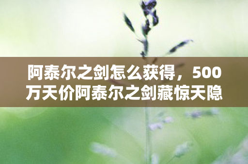 阿泰尔之剑怎么获得,500万天价阿泰尔之剑藏惊天隐情!离职老兵拍桌怒吼,这方案早该枪毙! 阿泰尔之剑怎么获得,500万天价阿泰尔之剑藏惊天隐情!离职老兵拍桌怒吼,这方案早该枪毙!