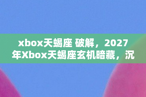 xbox天蝎座 破解,2027年Xbox天蝎座玄机暗藏,沉默背后藏着怎样的游戏人生? xbox天蝎座 破解,2027年Xbox天蝎座玄机暗藏,沉默背后藏着怎样的游戏人生?