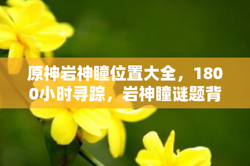 原神岩神瞳位置大全,1800小时寻踪,岩神瞳谜题背后的千年守望,泪目终章 原神岩神瞳位置大全,1800小时寻踪,岩神瞳谜题背后的千年守望,泪目终章