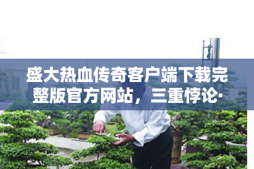 盛大热血传奇客户端下载完整版官方网站,三重悖论·灵魂震颤当盛大传奇的永恒轮回撞碎你的自由意志 盛大热血传奇客户端下载完整版官方网站,三重悖论·灵魂震颤当盛大传奇的永恒轮回撞碎你的自由意志