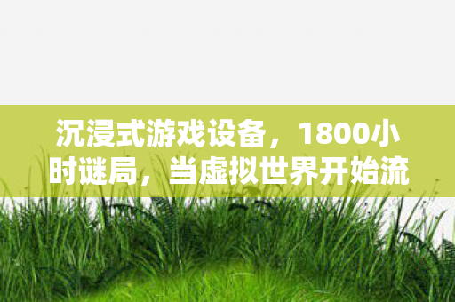 沉浸式游戏设备,1800小时谜局,当虚拟世界开始流泪,谁在守护最后的真相? 沉浸式游戏设备,1800小时谜局,当虚拟世界开始流泪,谁在守护最后的真相?