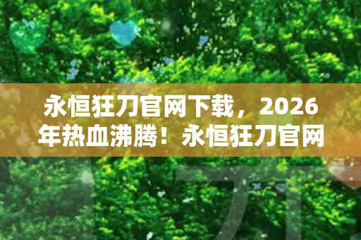 永恒狂刀官网下载，2026年热血沸腾！永恒狂刀官网惊现逆天新篇，悬念迭起引爆期待！