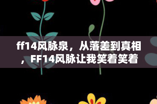 ff14风脉泉,从落差到真相,FF14风脉让我笑着笑着哭了,这坑我认了! ff14风脉泉,从落差到真相,FF14风脉让我笑着笑着哭了,这坑我认了!