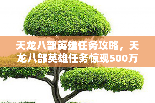 天龙八部英雄任务攻略,天龙八部英雄任务惊现500万隐情!离职老兵拍桌怒吼,这操作吓我一跳! 天龙八部英雄任务攻略,天龙八部英雄任务惊现500万隐情!离职老兵拍桌怒吼,这操作吓我一跳!